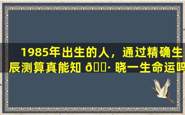 1985年出生的人，通过精确生辰测算真能知 🕷 晓一生命运吗